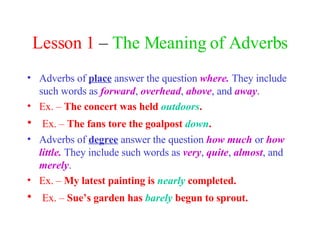 Lesson 1  –  The Meaning of Adverbs Adverbs of  place   answer the question  where.  They include such words as  forward ,  overhead ,  above , and  away . Ex. –  The concert was held  outdoors . Ex. –  The fans tore the goalpost  down . Adverbs of  degree   answer the question  how much  or  how little.  They include such words as  very ,  quite ,  almost , and  merely . Ex. –  My latest painting is  nearly  completed. Ex. –  Sue’s garden has  barely  begun to sprout. 