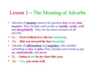 Lesson 1  –  The Meaning of Adverbs Adverbs of  manner   answer the question  how  or  in what manner.  They include such words as  rapidly ,  easily ,  well , and  thoughtfully . They are the most common of all adverbs. Ex. –  Terri walked over the ice  cautiously . Ex. –  Bob ran toward the bus  hurriedly . Adverbs of  affirmation  and  negation   tells whether something is  true  or  false .They include such words as  yes ,  no ,  undoubtedly , and  never . Ex. –  James is  not  in my class this year. Ex. –  Yes , you swim well. 