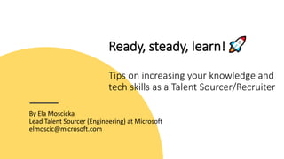 Ready, steady, learn!
Tips on increasing your knowledge and
tech skills as a Talent Sourcer/Recruiter
By Ela Moscicka
Lead Talent Sourcer (Engineering) at Microsoft
elmoscic@microsoft.com
 