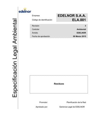 EspecificaciónLegalAmbiental Empresa EDELNOR S.A.A.
Código de identificación ELA.001
Revisión 3
Carácter Ambiental
Ámbito EDELNOR
Fecha de aprobación 09 Marzo 2015
Residuos
Promotor: Planificación de la Red
Aprobado por: Gerencia Legal de EDELNOR
 