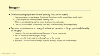 Imagery
 Communicating experience is the primary function of poetry
 Experience comes to use largely through our five senses: sight, sound, taste, smell, touch
 Our brains process sensation before anything else
 When we see something, we first sense its shape, size, color, etc.
 Then our brains label it intellectually, and react to it emotionally and imaginatively
 Because sensations are so integral to how we experience things, poets rely heavily
on imagery
 Imagery = the representation through language of sense experience
 We call individual uses of imagery images
 Image can refer to an experience through any of the senses
 So poems can contain visual images, but also auditory images and tactile images
Friday, January 13, 2017 12
 