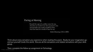 Friday, January 13, 2017 16
Think about every sensation you experience when reading this poem. Really let your imagination go
and put yourself inside this world. Discuss all the sensations and related sensations with your desk
group.
Then, complete the follow-up assignment on Schoology.
 