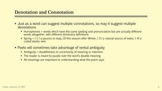 Denotation and Connotation
 Just as a word can suggest multiple connotations, so may it suggest multiple
denotations
 Homophones = words which have the same spelling and pronunciation but are actually different
words altogether, with different dictionary definitions
 Spring = ( 1 ) a pounce or leap, (2) the season after Winter, ( 3 ) a natural source of water, ( 4) a
coiled elastic wire
 Poets will sometimes take advantage of verbal ambiguity
 Ambiguity = doubtfulness or uncertainty of meaning or intention
 The reader is meant to puzzle over the word’s double meaning
 All meanings are important to understanding what the poem says
Friday, January 13, 2017 6
 