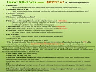  1. What are books?
 -(written /printed work with pages glued or sewn together along one side and bound in covers) (WhatAreBooks, 2013).
 2. What types of books can we read?
 (fiction or fact/factual; storybooks; picture books (non-fiction; big; small)-what are picture books-why are they called picture books?
 3. What makes a book fiction?
 (made up stories)
 4. What makes a book factual (or non-fiction)?
 (true/real information about real objects, people or places)
 5. What makes a book interesting? Students work with a talk partner to come up with 3 different ideas
 (Style and language used; funny; interesting; font type and size; illustrated or not; genre; purpose for reading; relevant to the readers
needs-the topic/subject of the book; content too hard; too many pages)
 6. What makes a book fun? – Students work with their talk partner to come up with 3 different ideas
 7. What makes a book boring? – Students work with their talk partner to come up with 3 different ideas
 8. Explore genre – What does genre mean? Try to pronounce the word ‘genre’
 (the class or subject of a book) – demonstrate and discuss pronunciation – zhahn ruh)
 9. Why do we read?
 (fun; learning; relaxation; escapism; extends our word knowledge and language skills)
 10. What helps us read?
 (not just words, but pictures; knowing how to read the words)
 11. Why do people write books? Dependent on their purpose; (persuade; inform; entertain) – (Teacher to inform students, that P I E will be
discussed further in the next lesson) -REASONS PEOPLE WRITE BOOKS (See Slide ????) on the IWB at time of discussion,
designed as an interactive tool, where words appear after clicking) What do students think persuade, inform, entertain mean?
 12. Who can write books? (men, women, children)
 13. Where might their ideas come from?
 14. What other ways can people write what they want to say, that aren’t books? (newspapers; comics; letters; postcards; emails; internet;
magazines; movies; songs; spoken; other visual modes)
 15. Who reads books? (anyone; also dependent on the purpose) –extend classroom discussions- who do students think, reads the most/least?
Why?
 16. How does reading help us? (reading is necessary for speech and language development; extends language and listening skills-vocabulary;
knowledge; stimulates our imagination)
 17. How can we learn more when we read? (read books that allow us to extend our knowledge and skills-reading at a level that is more
advanced than we currently read; try different modes of reading materials)
Although acronyms are not taught until year 8 in the SACSA & Australian Curriculum, students can engage in higher order thinking skills, through
discussions about vocabulary including “acronym”; “persuade”; “inform”; and “entertain”. E.g. what is an acronym? What do students think persuade; inform;
and entertain mean, seeking examples of the latter three terms.
Task Card questions/expected answers
 