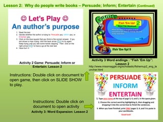 Instructions: Double click on document to
open game, then click on SLIDE SHOW
to play.
1. Read the text
2. Decide whether the author is trying to: Persuade you; Inform you; or
Entertain you.
3. Click on the blue square that you think is the correct answer. If you
are shown a man crying, click the back arrow to try again.
Keep trying until you see some hands clapping. Then click on the
right arrow to have a go at the next text.
4. Have fun! 
Activity 2 Game: Persuade; Inform or
Entertain: Lesson 2 http://www.missmaggie.org/scholastic/fishemup2_eng_la
uncher.html
Activity 3 Word endings : “Fish ‘Em Up”:
Lesson 2
PERSUADE
INFORM
ENTERTAIN1. Type your name at the top of page 3, 4, and 5, in the space given.
2. Choose the correct word by highlighting it, then dragging and
dropping it into the correct box to finish the sentences.
3. When you have finished, print ONLY pages 3, 4, and 5 to paste in
your workbooks.
Good luck!
Instructions: Double click on
document to open activity
Activity 3: Word Expansion: Lesson 2
 