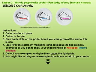 Persuade Inform Entertain
http://www.pinterest.com/pin/21532904441044101/
LESSON 2 Craft Activity
Instructions:
1. Cut around each plate.
2. Colour in the pie.
3. Glue each plate on the poster board you were given at the start of this
lesson.
4. Look through classroom magazines and catalogues to find as many
examples as you can to show your understanding of Persuade; Inform;
Entertain.
5. Cut out your examples, and glue them under the right plate.
6. You might like to bring some examples from home to add to your poster.

 