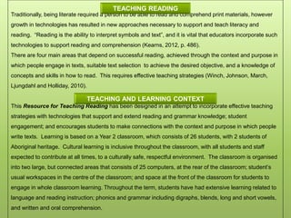 Traditionally, being literate required a person to be able to read and comprehend print materials, however
growth in technologies has resulted in new approaches necessary to support and teach literacy and
reading. “Reading is the ability to interpret symbols and text”, and it is vital that educators incorporate such
technologies to support reading and comprehension (Kearns, 2012, p. 486).
There are four main areas that depend on successful reading, achieved through the context and purpose in
which people engage in texts, suitable text selection to achieve the desired objective, and a knowledge of
concepts and skills in how to read. This requires effective teaching strategies (Winch, Johnson, March,
Ljungdahl and Holliday, 2010).
This Resource for Teaching Reading has been designed in an attempt to incorporate effective teaching
strategies with technologies that support and extend reading and grammar knowledge; student
engagement; and encourages students to make connections with the context and purpose in which people
write texts. Learning is based on a Year 2 classroom, which consists of 26 students, with 2 students of
Aboriginal heritage. Cultural learning is inclusive throughout the classroom, with all students and staff
expected to contribute at all times, to a culturally safe, respectful environment. The classroom is organised
into two large, but connected areas that consists of 25 computers, at the rear of the classroom; student’s
usual workspaces in the centre of the classroom; and space at the front of the classroom for students to
engage in whole classroom learning. Throughout the term, students have had extensive learning related to
language and reading instruction; phonics and grammar including digraphs, blends, long and short vowels,
and written and oral comprehension.
TEACHING READING
TEACHING AND LEARNING CONTEXT
 