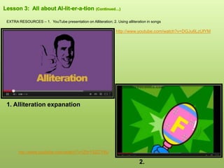 EXTRA RESOURCES – 1. YouTube presentation on Alliteration; 2. Using alliteration in songs
1. Alliteration expanation
2.
http://www.youtube.com/watch?v=ZhrY5ZCYtlU
http://www.youtube.com/watch?v=DGJu6LzUfYM
 