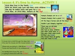 Lesson 4: It’s time to rhyme...ACTIVITY 1
There was an old lady
Who lived in a shoe.
She had so many children
She didn’t know what to do.
She gave them some broth
Without any bread.
She kissed them all gently
And sent them to bed.
http://www.shawjonathan.wordpress.com
Stick Man lives in the family tree
With his Stick Lady Love and their stick children three
One day he wakes early and goes for a jog
Stick Man, oh Stick Man, beware of the dog!........
A mouse took a stroll through the deep dark wood
A fox saw the mouse and the mouse looked good
“Where are you going to, Little Brown Mouse?”
“Come and have lunch in my underground house”.
“It’s terribly kind of you Fox, but no,
I’m going to have lunch with the Gruffalo”.
Humpty Dumpty sat on a wall
Humpty Dumpty had a great fall.
All the king's horses and all the king's men
Couldn't put Humpty together again
 