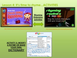 Lesson 4: It’s time to rhyme...ACTIVITIES
http://www.ictgames.com/rhymingRockets.htmlhttp://pbskids.org/superwhy/#/game/freezedance
ACTIVITY 5: MODIFY
A RHYME OR MAKE
YOUR OWN:
DICTIONARY
Rhyming
Extension
activities
 