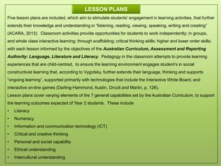 Five lesson plans are included, which aim to stimulate students’ engagement in learning activities, that further
extends their knowledge and understanding in “listening, reading, viewing, speaking, writing and creating”
(ACARA, 2013). Classroom activities provide opportunities for students to work independently; in groups,
and whole class interactive learning; through scaffolding; critical thinking skills; higher and lower order skills;
with each lesson informed by the objectives of the Australian Curriculum, Assessment and Reporting
Authority: Language, Literature and Literacy. Pedagogy in the classroom attempts to provide learning
experiences that are child-centred, to ensure the learning environment engages student’s in social
constructivist learning that, according to Vygotsky, further extends their language, thinking and supports
“ongoing learning”, supported primarily with technologies that include the Interactive White Board, and
interactive on-line games (Darling-Hammond, Austin, Orcutt and Martin, p. 126).
Lesson plans cover varying elements of the 7 general capabilities set by the Australian Curriculum, to support
the learning outcomes expected of Year 2 students. These include
• Literacy
• Numeracy
• Information and communication technology (ICT)
• Critical and creative thinking
• Personal and social capability
• Ethical understanding
• Intercultural understanding
LESSON PLANS
 