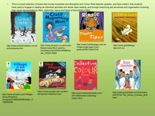  This is a small selection of books that include Australian and Aboriginal and Torres Strait Islander peoples, and Asia content, that students
have used to engage in reading as individual activities and whole class reading, and through examining text structures and organisation including
their visual representations; titles, determine topics and types of text (ACELA1463)
http://www.juliadonaldson.co.uk/
picturebooks.htm
http://www.amazon.co.uk/Crazy-
Mayonnaisy-Mum-poems-
Donaldson/dp/0330414909#rea
der_0330414909
http://www.holisticpage.com.au
/ringle-tingle-tiger-mark-
austin/9780734407276
http://www.globallangu
age.com.au
https://www.google.com.au/#q=r
ed+planet+roderick+hunthttp://www.amazon.com/Village-
Snow-Roderick-
Hung/dp/0198482485#reader_0
198482485
http://www.kidsbookreview.com/
2012/06/review-collecting-
colour.html
http://www.goodreads.com/book/sho
w/816735.The_Seven_Chinese_Brot
hers
 