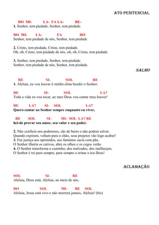 Ato Penitencial

   DO MI-          LA- FA LA-           RE-
1. Senhor, tem piedade, Senhor, tem piedade.

DO MI-        LA-           FA             DO
Senhor, tem piedade de nós, Senhor, tem piedade

2. Cristo, tem piedade, Cristo, tem piedade.
Oh, oh, Cristo, tem piedade de nós, oh, oh, Cristo, tem piedade.

3. Senhor, tem piedade, Senhor, tem piedade.
Senhor, tem piedade de nós, Senhor, tem piedade.
                                                                            Salmo

   RE                 SI-          SOL             RE
1. Aleluia, eu vou louvar ó minha alma bendiz o Senhor.

RE                  SI-          SOL                   LA7
Toda a vida eu vou tocar, ao meu Deus vou cantar meu louvor!

RE      LA7       SI- SOL                 LA7
Quero cantar ao Senhor sempre enquanto eu viver,

 RE      SOL        SI-      MI- SOL LA7 RE
hei-de provar seu amor, seu valor e seu poder.

2. Não confiem nos poderosos, são de barro e não podem salvar.
Quando expiram, voltam para o chão, seus projetos vão logo acabar!
3. Faz justiça aos oprimidos, aos famintos sacia com pão.
O Senhor liberta os cativos, abre os olhos e os cegos verão.
4. O Senhor transforma o caminho, dos malvados, dos malfazejos.
O Senhor é rei para sempre, para sempre a reinar o teu Deus!


                                                                      Aclamação

SOL                  SI-                RE
Aleluia, Deus está, Aleluia, no meio de nós,

DO                SOL           MI-      RE SOL
Aleluia, Jesus está vivo e não morrerá jamais, Aleluia! (bis)
 