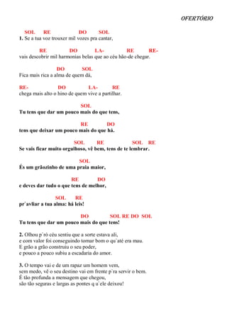 ofertório

   SOL      RE               DO       SOL
1. Se a tua voz trouxer mil vozes pra cantar,

         RE            DO          LA-           RE        RE-
vais descobrir mil harmonias belas que ao céu hão-de chegar.

                  DO         SOL
Fica mais rica a alma de quem dá,

RE-               DO           LA-         RE
chega mais alto o hino de quem vive a partilhar.

                         SOL
Tu tens que dar um pouco mais do que tens,

                         RE          DO
tens que deixar um pouco mais do que há.

                        SOL        RE               SOL RE
Se vais ficar muito orgulhoso, vê bem, tens de te lembrar.

                        SOL
És um grãozinho de uma praia maior,

                       RE         DO
e deves dar tudo o que tens de melhor,

                 SOL     RE
pr`avliar a tua alma: há leis!

                         DO           SOL RE DO SOL
Tu tens que dar um pouco mais do que tens!

2. Olhou p`ró céu sentiu que a sorte estava ali,
e com valor foi conseguindo tornar bom o qu`até era mau.
E grão a grão construiu o seu poder,
e pouco a pouco subiu a escadaria do amor.

3. O tempo vai e de um rapaz um homem vem,
sem medo, vê o seu destino vai em frente p`ra servir o bem.
É tão profunda a mensagem que chegou,
são tão seguras e largas as pontes q u`ele deixou!
 