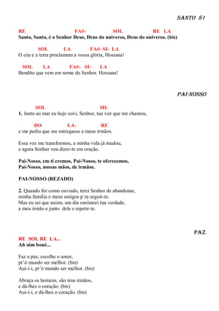 Santo 81

RE                       FA#-             SOL               RE LA
Santo, Santo, é o Senhor Deus, Deus do universo, Deus do universo. (bis)

         SOL          LA          FA#- SI- LA
O céu e a terra proclamam a vossa glória, Hossana!

 SOL       LA        FA#- SI-      LA
Bendito que vem em nome do Senhor. Hossana!



                                                                       pAI-NOSSO

        SOL                             MI-
1. Junto ao mar eu hoje ouvi, Senhor, tua voz que me chamou,

       DO             LA-             RE
e me pediu que me entregasse a meus irmãos.

Essa voz me transformou, a minha vida já mudou,
e agora Senhor vou dizer-te em oração.

Pai-Nosso, em ti cremos, Pai-Nosso, te oferecemos,
Pai-Nosso, nossas mãos, de irmãos.

PAI-NOSSO (REZADO)

2. Quando for como enviado, terei Senhor de abandonar,
minha família e meus amigos p`ra seguir-te.
Mas eu sei que assim, um dia ensinarei tua verdade,
a meu irmão e junto dele e repetir-te.



                                                                            paz
RE SOL RE LA...
Ah uim boué...

Faz a paz, escolhe o amor,
pr’ó mundo ser melhor. (bis)
Aui-i-i, pr’ó mundo ser melhor. (bis)

Abraça os homens, são teus irmãos,
e dá-lhes o coração. (bis)
Aui-i-i, e dá-lhes o coração. (bis)
 