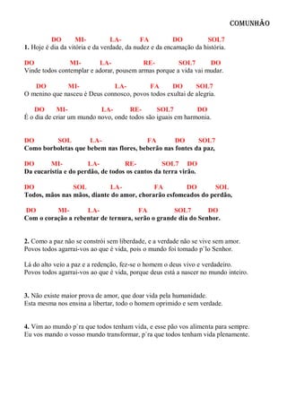 Comunhão

          DO        MI-          LA-        FA          DO          SOL7
1. Hoje é dia da vitória e da verdade, da nudez e da encarnação da história.

DO              MI-       LA-             RE-         SOL7       DO
Vinde todos contemplar e adorar, pousem armas porque a vida vai mudar.

   DO         MI-             LA-          FA      DO       SOL7
O menino que nasceu é Deus connosco, povos todos exultai de alegria.

    DO      MI-            LA-       RE-       SOL7          DO
É o dia de criar um mundo novo, onde todos são iguais em harmonia.


DO       SOL         LA-                FA        DO      SOL7
Como borboletas que bebem nas flores, beberão nas fontes da paz,

DO       MI-          LA-          RE-          SOL7 DO
Da eucaristia e do perdão, de todos os cantos da terra virão.

DO              SOL         LA-            FA        DO       SOL
Todos, mãos nas mãos, diante do amor, chorarão esfomeados do perdão,

DO        MI-       LA-               FA          SOL7        DO
Com o coração a rebentar de ternura, serão o grande dia do Senhor.


2. Como a paz não se constrói sem liberdade, e a verdade não se vive sem amor.
Povos todos agarrai-vos ao que é vida, pois o mundo foi tomado p`lo Senhor.

Lá do alto veio a paz e a redenção, fez-se o homem o deus vivo e verdadeiro.
Povos todos agarrai-vos ao que é vida, porque deus está a nascer no mundo inteiro.


3. Não existe maior prova de amor, que doar vida pela humanidade.
Esta mesma nos ensina a libertar, todo o homem oprimido e sem verdade.


4. Vim ao mundo p`ra que todos tenham vida, e esse pão vos alimenta para sempre.
Eu vos mando o vosso mundo transformar, p`ra que todos tenham vida plenamente.
 