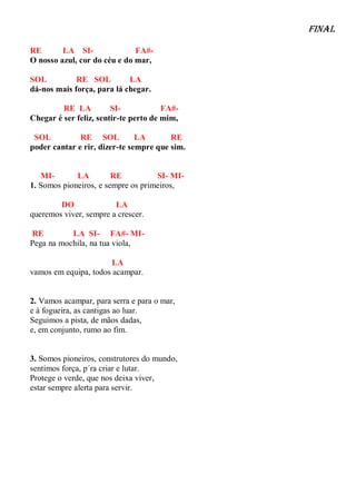 Final

RE       LA SI-               FA#-
O nosso azul, cor do céu e do mar,

SOL          RE SOL         LA
dá-nos mais força, para lá chegar.

         RE LA          SI-            FA#-
Chegar é ser feliz, sentir-te perto de mim,

 SOL          RE SOL           LA       RE
poder cantar e rir, dizer-te sempre que sim.


   MI-       LA         RE          SI- MI-
1. Somos pioneiros, e sempre os primeiros,

        DO              LA
queremos viver, sempre a crescer.

RE         LA SI- FA#- MI-
Pega na mochila, na tua viola,

                       LA
vamos em equipa, todos acampar.


2. Vamos acampar, para serra e para o mar,
e à fogueira, as cantigas ao luar.
Seguimos a pista, de mãos dadas,
e, em conjunto, rumo ao fim.


3. Somos pioneiros, construtores do mundo,
sentimos força, p´ra criar e lutar.
Protege o verde, que nos deixa viver,
estar sempre alerta para servir.
 