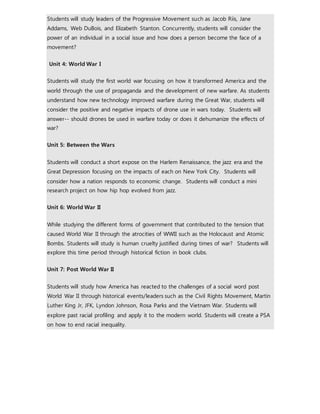 Students will study leaders of the Progressive Movement such as Jacob Riis, Jane 
Addams, Web DuBois, and Elizabeth Stanton. Concurrently, students will consider the 
power of an individual in a social issue and how does a person become the face of a 
movement? 
Unit 4: World War I 
Students will study the first world war focusing on how it transformed America and the 
world through the use of propaganda and the development of new warfare. As students 
understand how new technology improved warfare during the Great War, students will 
consider the positive and negative impacts of drone use in wars today. Students will 
answer-- should drones be used in warfare today or does it dehumanize the effects of 
war? 
Unit 5: Between the Wars 
Students will conduct a short expose on the Harlem Renaissance, the jazz era and the 
Great Depression focusing on the impacts of each on New York City. Students will 
consider how a nation responds to economic change. Students will conduct a mini 
research project on how hip hop evolved from jazz. 
Unit 6: World War II 
While studying the different forms of government that contributed to the tension that 
caused World War II through the atrocities of WWII such as the Holocaust and Atomic 
Bombs. Students will study is human cruelty justified during times of war? Students will 
explore this time period through historical fiction in book clubs. 
Unit 7: Post World War II 
Students will study how America has reacted to the challenges of a social word post 
World War II through historical events/leaders such as the Civil Rights Movement, Martin 
Luther King Jr, JFK, Lyndon Johnson, Rosa Parks and the Vietnam War. Students will 
explore past racial profiling and apply it to the modern world. Students will create a PSA 
on how to end racial inequality. 
 