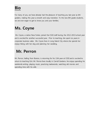 Bio 
For many of you, we have already had the pleasure of teaching you last year as 6th 
graders, making this year a smooth and easy transition. To the new 8th grade students, 
we are ever eager to get to know you and your families. 
Ms. Coyne 
Ms. Coyne, a native New Yorker, joined the CGSI staff during the 2012-2013 school year 
and is excited for another successful year. Prior to teaching, she spent six years in 
corporate business sales. Ms. Coyne lives in Long Island City where she spends her 
enjoys hiking with her dog and planning her wedding. 
Mr. Perron 
Mr. Perron, hailing from Boston, is returning for his 13th year at CGSI and is excited to 
return to teaching ELA. Mr. Perron lives locally in Carroll Gardens. He enjoys spending his 
weekends writing, playing music, practicing taekwondo, watching old movies and 
spending time with his wife. 
