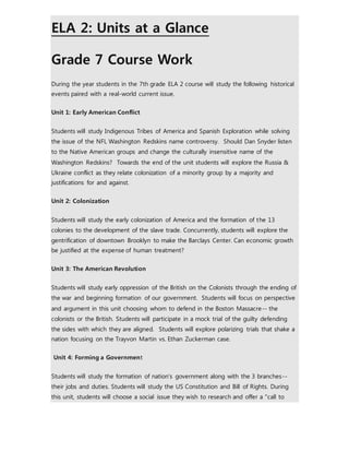 ELA 2: Units at a Glance 
Grade 7 Course Work 
During the year students in the 7th grade ELA 2 course will study the following historical 
events paired with a real-world current issue. 
Unit 1: Early American Conflict 
Students will study Indigenous Tribes of America and Spanish Exploration while solving 
the issue of the NFL Washington Redskins name controversy. Should Dan Snyder listen 
to the Native American groups and change the culturally insensitive name of the 
Washington Redskins? Towards the end of the unit students will explore the Russia & 
Ukraine conflict as they relate colonization of a minority group by a majority and 
justifications for and against. 
Unit 2: Colonization 
Students will study the early colonization of America and the formation of the 13 
colonies to the development of the slave trade. Concurrently, students will explore the 
gentrification of downtown Brooklyn to make the Barclays Center. Can economic growth 
be justified at the expense of human treatment? 
Unit 3: The American Revolution 
Students will study early oppression of the British on the Colonists through the ending of 
the war and beginning formation of our government. Students will focus on perspective 
and argument in this unit choosing whom to defend in the Boston Massacre-- the 
colonists or the British. Students will participate in a mock trial of the guilty defending 
the sides with which they are aligned. Students will explore polarizing trials that shake a 
nation focusing on the Trayvon Martin vs. Ethan Zuckerman case. 
Unit 4: Forming a Government 
Students will study the formation of nation's government along with the 3 branches-- 
their jobs and duties. Students will study the US Constitution and Bill of Rights. During 
this unit, students will choose a social issue they wish to research and offer a "call to 
 