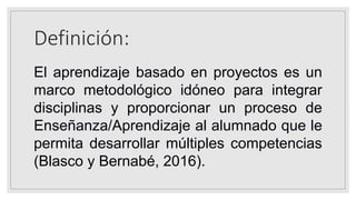 Definición:
El aprendizaje basado en proyectos es un
marco metodológico idóneo para integrar
disciplinas y proporcionar un proceso de
Enseñanza/Aprendizaje al alumnado que le
permita desarrollar múltiples competencias
(Blasco y Bernabé, 2016).
 