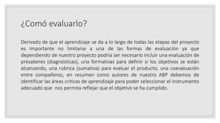 ¿Comó evaluarlo?
Derivado de que el aprendizaje se da a lo largo de todas las etapas del proyecto
es importante no limitarse a una de las formas de evaluación ya que
dependiendo de nuestro proyecto podría ser necesario incluir una evaluación de
presaberes (diagnósticas), una formativas para definir si los objetivos se están
alcanzando, una rubrica (sumativa) para evaluar el producto, una coevaluación
entre compañeros, en resumen como autores de nuestro ABP debemos de
identificar las áreas criticas de aprendizaje para poder seleccionar el instrumento
adecuado que nos permita reflejar que el objetivo se ha cumplido.
 