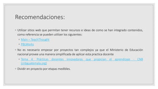 Recomendaciones:
◦ Utilizar sitios web que permitan tener recursos e ideas de como se han integrado contenidos,
como referencia se pueden utilizer los siguientes:
◦ Main – TeachThought
◦ PBLWorks
◦ No es necesario empezar por proyectos tan complejos ya que el Ministerio de Educación
nacional provee una manera simplificada de aplicar esta practica docente
◦ Tema 4. Prácticas docentes innovadoras que propician el aprendizaje - CNB
(cnbguatemala.org)
◦ Dividir en proyecto por etapas medibles.
 