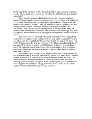 to the ground, he cried aloud: “Oh, Honorable mother, your kindness breaks my
heart! I will not leave you. Together we will follow the path of twigs, and together
we will die!”
Once more he shouldered his burden (how light it seemed now) and
hastened down the path, through the shadows and the moonlight, to the little hut
in the valley. Beneath the kitchen floor was a walled closet for food, which was
covered and hidden from view. There the son hid his mother, supplying her with
everything she needed, continually watching and fearing she would be
discovered. Time passed, and he was beginning to feel safe when again the
governor sent forth heralds bearing an unreasonable order, seemingly as a boast
of his power. His demand was that his subjects should present him with a rope of
ashes.
The entire province trembled with dread. The order must be obeyed yet
who in all Shining could make a rope of ashes? One night, in great distress, the
son whispered the news to his hidden mother. “Wait!” she said. “I will think. I will
think” On the second day she told him what to do. “Make rope of twisted straw,”
she said. “Then stretch it upon a row of flat stones and burn it on a windless
night.” He called the people together and did as she said and when the blaze
died down, there upon the stones, with every twist and fiber showing perfectly,
lay a rope of ashes.
The governor was pleased at the wit of the youth and praised greatly, but
he demanded to know where he had obtained his wisdom. “Alas! Alas!” cried the
farmer, “the truth must be told!” and with deep bows he related his story. The
governor listened and then meditated in silence. Finally he lifted his head.
“Shining needs more than strength of youth,” he said gravely. “Ah, that I should
have forgotten the well-known saying, “with the crown of snow, there cometh
wisdom!” That very hour the cruel law was abolished.
 