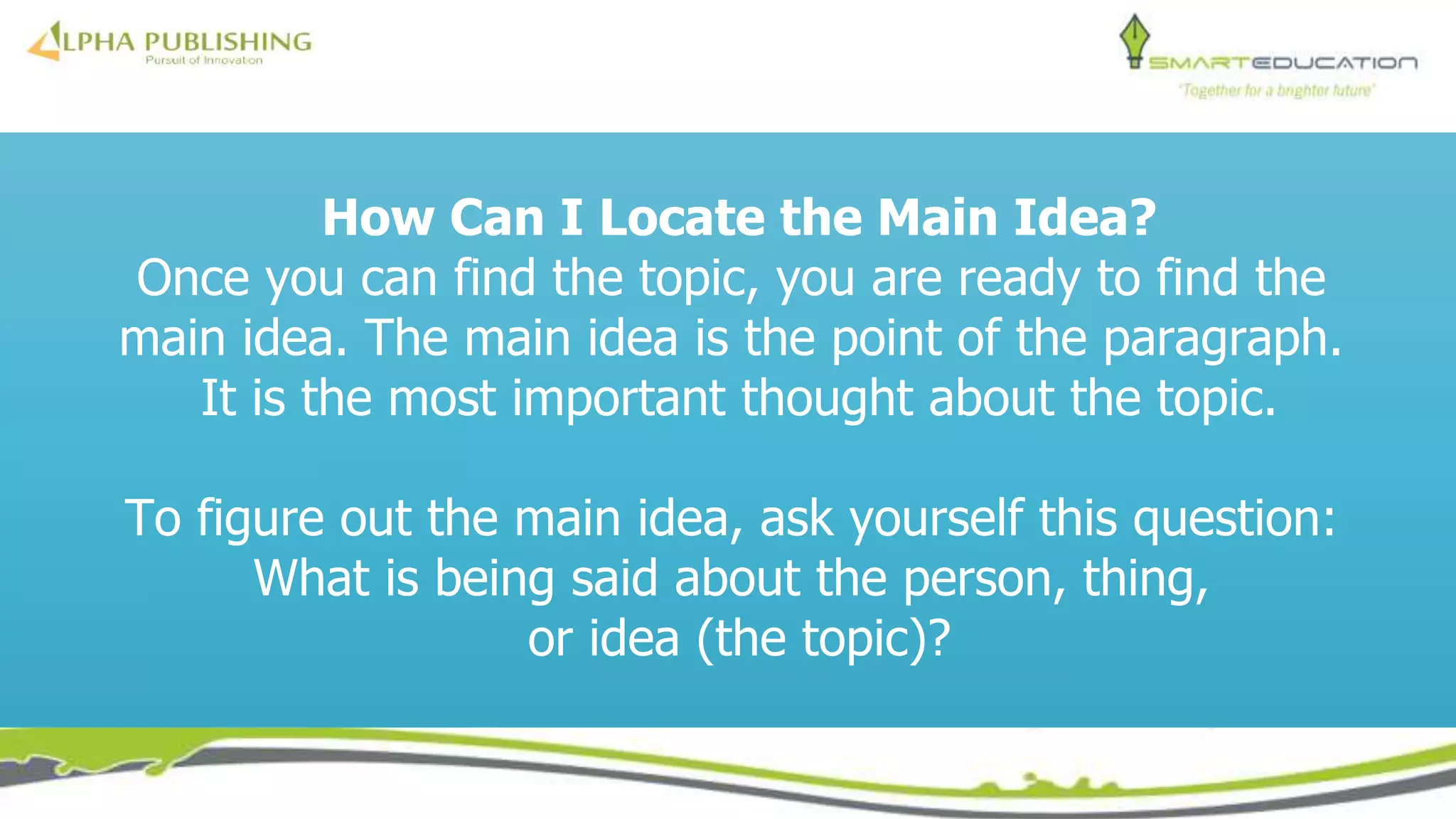 How Can I Locate the Main Idea?
Once you can find the topic, you are ready to find the
main idea. The main idea is the point of the paragraph.
It is the most important thought about the topic.
To figure out the main idea, ask yourself this question:
What is being said about the person, thing,
or idea (the topic)?
 