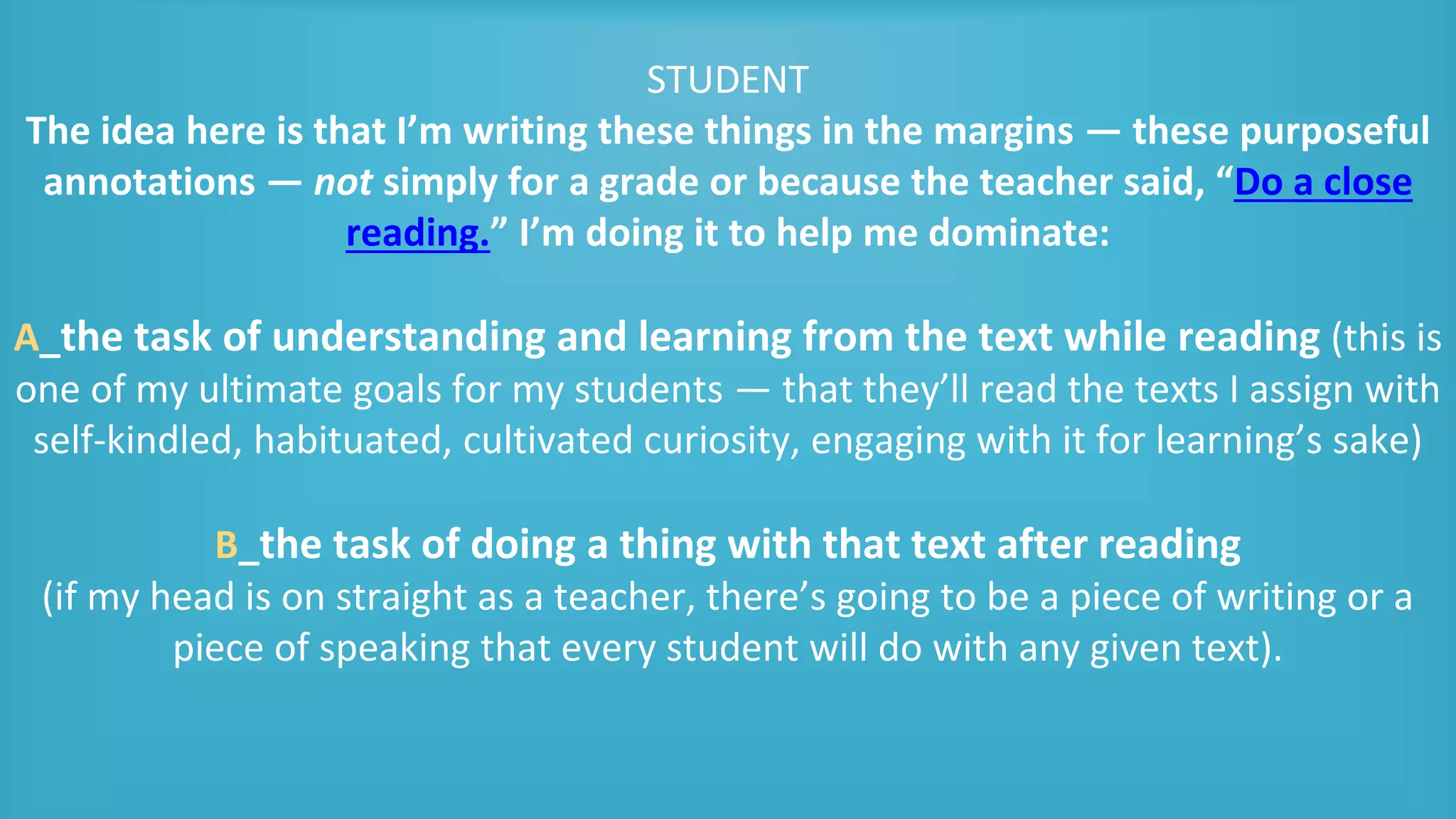STUDENT
The idea here is that I’m writing these things in the margins — these purposeful
annotations — not simply for a grade or because the teacher said, “Do a close
reading.” I’m doing it to help me dominate:
A_the task of understanding and learning from the text while reading (this is
one of my ultimate goals for my students — that they’ll read the texts I assign with
self-kindled, habituated, cultivated curiosity, engaging with it for learning’s sake)
B_the task of doing a thing with that text after reading
(if my head is on straight as a teacher, there’s going to be a piece of writing or a
piece of speaking that every student will do with any given text).
 