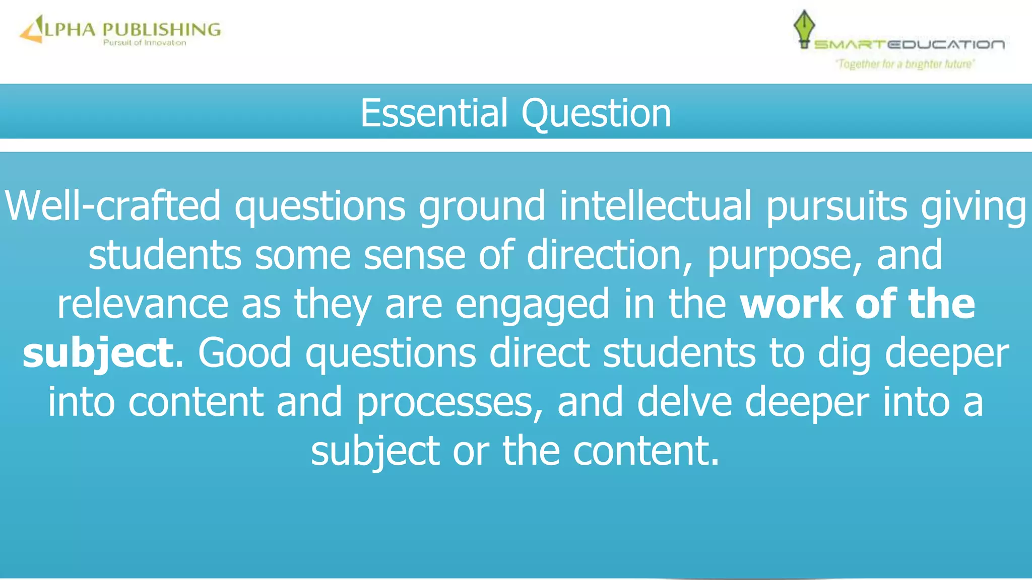 Essential Question
Well-crafted questions ground intellectual pursuits giving
students some sense of direction, purpose, and
relevance as they are engaged in the work of the
subject. Good questions direct students to dig deeper
into content and processes, and delve deeper into a
subject or the content.
 