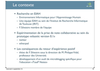 Ticetime - 2012-2013, tous droits réservés
Le contexte
• Recherche en EIAH
– Environnement Informatique pour l’Apprentissage Humain
– Une équipe EIAH au sein de l’Institut de Recherche Informatique
de Toulouse (IRIT)
– F. Silvestre membre de l’équipe
• Expérimentation de la prise de note collaborative au sein du
prototype «elaastic version 0.1»
– twitter
– etherpad
• Les conséquences du retour d’expérience positif
– thèse de F. Silvestre sous la direction de M. PhilippeVidal,
professeur des Université.
– développement d’un outil de microblogging spéciﬁque pour
l’éducation «TsaaP Notes»
16mercredi 4 septembre 13
 