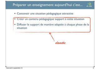 Ticetime - 2012-2013, tous droits réservés
Préparer un enseignement aujourd’hui c’est...
• Concevoir une situation pédagogique attractive
• Créer un contenu pédagogique support à cette situation
• Diffuser le support de manière adaptée à chaque phase de la
situation
elaastic
2mercredi 4 septembre 13
 