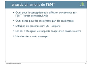 Ticetime - 2012-2013, tous droits réservés
elaastic en amont de l’ENT
• Outil pour la conception et la diffusion de contenus sur
l’ENT (cahier de textes, LMS)
• Outil pensé pour les enseignants par des enseignants
• Diffusion de contenus sur l’ENT simpliﬁé
• Les ENT changent, les supports conçus avec elaastic restent
• Un «booster» pour les usages
20mercredi 4 septembre 13
 