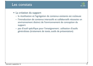 Ticetime - 2012-2013, tous droits réservés
Les constats
• La création du support
– la réutilisation et l'agrégation de contenus existants est coûteuse
– l’introduction de contenus interactifs et collaboratifs nécessite un
environnement distinct de l’environnement de conception du
support
– pas d’outil spéciﬁque pour l’enseignement : utilisation d’outils
généralistes (traitement de texte, outils de présentation)
3mercredi 4 septembre 13
 