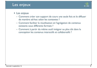 Ticetime - 2012-2013, tous droits réservés
Les enjeux
• Les enjeux
– Comment créer son support de cours une seule fois et le diffuser
de manière ad-hoc selon les contextes ?
– Comment faciliter la réutilisation et l’agrégation de contenus
existants sous différents formats ?
– Comment à partir du même outil intégrer au plus tôt dans la
conception les contenus interactifs et collaboratifs ?
8mercredi 4 septembre 13
 