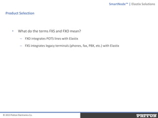 SmartNode™ | Elastix Solutions

Product Selection

•

What do the terms FXS and FXO mean?
– FXO integrates POTS lines with Elastix
– FXS integrates legacy terminals (phones, fax, PBX, etc.) with Elastix

© 2013 Patton Electronics Co.

 