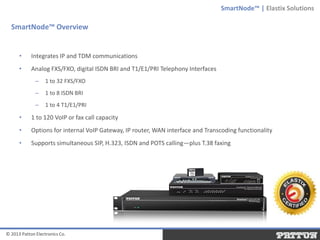 SmartNode™ | Elastix Solutions

SmartNode™ Overview

•

Integrates IP and TDM communications

•

Analog FXS/FXO, digital ISDN BRI and T1/E1/PRI Telephony Interfaces
–

1 to 32 FXS/FXO

–

1 to 8 ISDN BRI

–

1 to 4 T1/E1/PRI

•

1 to 120 VoIP or fax call capacity

•

Options for internal VoIP Gateway, IP router, WAN interface and Transcoding functionality

•

Supports simultaneous SIP, H.323, ISDN and POTS calling—plus T.38 faxing

© 2013 Patton Electronics Co.

 