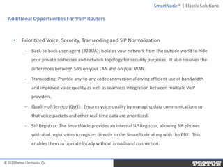 SmartNode™ | Elastix Solutions

Additional Opportunities For VoIP Routers

•

Prioritized Voice, Security, Transcoding and SIP Normalization
– Back-to-back-user-agent (B2BUA): Isolates your network from the outside world to hide

your private addresses and network topology for security purposes. It also resolves the
differences between SIPs on your LAN and on your WAN.
– Transcoding: Provide any-to-any codec conversion allowing efficient use of bandwidth
and improved voice quality as well as seamless integration between multiple VoIP

providers.
– Quality-of-Service (QoS): Ensures voice quality by managing data communications so
that voice packets and other real-time data are prioritized.
– SIP Registrar: The SmartNode provides an internal SIP Registrar, allowing SIP phones

with dual registration to register directly to the SmartNode along with the PBX. This
enables them to operate locally without broadband connection.

© 2013 Patton Electronics Co.

 