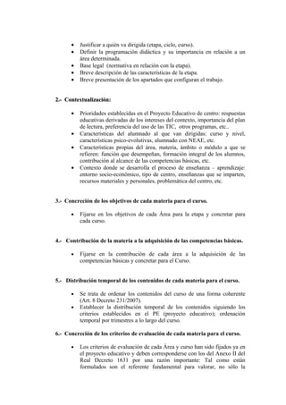 • Justificar a quién va dirigida (etapa, ciclo, curso).
• Definir la programación didáctica y su importancia en relación a un
área determinada.
• Base legal (normativa en relación con la etapa).
• Breve descripción de las características de la etapa.
• Breve presentación de los apartados que configuran el trabajo.
2.- Contextualización:
2.- Contextualización:
• Prioridades establecidas en el Proyecto Educativo de centro: respuestas
educativas derivadas de los intereses del contexto, importancia del plan
de lectura, preferencia del uso de las TIC, otros programas, etc..
• Características del alumnado al que van dirigidas: curso y nivel,
características psico-evolutivas, alumnado con NEAE, etc.
• Características propias del área, materia, ámbito o módulo a que se
refieren: función que desempeñan, formación integral de los alumnos,
contribución al alcance de las competencias básicas, etc.
• Contexto donde se desarrolla el proceso de enseñanza – aprendizaje:
entorno socio-económico, tipo de centro, enseñanzas que se imparten,
recursos materiales y personales, problemática del centro, etc.
3.- Concreción de los objetivos de cada materia para el curso.
• Fijarse en los objetivos de cada Área para la etapa y concretar para
cada curso.
4.- Contribución de la materia a la adquisición de las competencias básicas.
• Fijarse en la contribución de cada área a la adquisición de las
competencias básicas y concretar para el Curso.
5.- Distribución temporal de los contenidos de cada materia para el curso.
• Se trata de ordenar los contenidos del curso de una forma coherente
(Art. 8 Decreto 231/2007).
• Establecer la distribución temporal de los contenidos siguiendo los
criterios establecidos en el PE (proyecto educativo); ordenación
temporal por trimestres a lo largo del curso.
6.- Concreción de los criterios de evaluación de cada materia para el curso.
• Los criterios de evaluación de cada Área y curso han sido fijados ya en
el proyecto educativo y deben corresponderse con los del Anexo II del
Real Decreto 1631 por una razón importante: Tal como están
formulados son el referente fundamental para valorar, no sólo la
 
