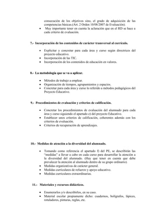 consecución de los objetivos sino, el grado de adquisición de las
competencias básicas.(Art. 2 Orden 10/08/2007 de Evaluación).
• Muy importante tener en cuenta la aclaración que en el RD se hace a
cada criterio de evaluación.
7.- Incorporación de los contenidos de carácter transversal al currículo.
• Explicitar y concretar para cada área y curso según directrices del
proyecto educativo.
• Incorporación de las TIC.
• Incorporación de los contenidos de educación en valores.
8.- La metodología que se va a aplicar.
La metodología que se va a aplicar.
• Métodos de trabajo a emplear.
• Organización de tiempos, agrupamientos y espacios.
• Concretar para cada área y curso lo referido a métodos pedagógicos del
Proyecto Educativo.
9.- Procedimientos de evaluación y criterios de calificación.
• Concretar los procedimientos de evaluación del alumnado para cada
área y curso siguiendo el apartado e) del proyecto Educativo.
• Establecer unos criterios de calificación, coherentes además con los
criterios de evaluación.
• Criterios de recuperación de aprendizajes.
10.- Medidas de atención a la diversidad del alumnado.
• Tomando como referencia el apartado f) del PE, se describirán las
“medidas” a llevar a cabo en cada curso para desarrollar la atención a
la diversidad del alumnado. (Hay que tener en cuenta que debe
prevalecer la atención al alumnado dentro de su grupo ordinario).
• Medidas organizativas de carácter general.
• Medidas curriculares de refuerzo y apoyo educativo.
• Medidas curriculares extraordinarias.
11.- Materiales y recursos didácticos.
• Enumerarlos y/o describirlos, en su caso.
• Material escolar propiamente dicho: cuadernos, bolígrafos, lápices,
rotuladores, pinturas, reglas, etc.
 