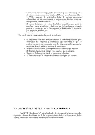 • Materiales curriculares: apoyan las enseñanzas y los contenidos y estás
diseñados expresamente para enseñar: el libro de texto, lecturas, vídeos
y DVD, cuadernos de actividades, hojas de internet, programas
informáticos con los contenidos de la programación, láminas y carteles,
transparencias, diapositivas, etc.
• Recursos didácticos: no están diseñados específicamente para la
enseñanza pero se utilizan en la formación de los alumnos, como la
pizarra, el retroproyector, el franelograma, el laboratorio, el ordenador
y el proyector, Internet, etc.
12.- Actividades complementarias y extraescolares.
Actividades complementarias y extraescolares.
• Es importante que estén relacionadas con el currículo (diseñadas para
desarrollar los objetivos y contenidos del currículo), y que se
establezcan de forma coordinada entre los diferentes ciclos para evitar
repetición de actividades o ausencia de las mismas.
• Propuesta de actividades que se propone realizar el equipo de ciclo.
• Reflejando el espacio, el tiempo y los recursos que se utilicen.
• Requieren de la implicación de la comunidad educativa.
• Su finalidad última es favorecer el desarrollo integral del alumno.
7. CARACTERÍSTICAS PRESCRIPTIVAS DE LA P. DIDÁCTICA.
En el CEIP “San Gregorio”, atendiendo al referente normativo, se proponen los
siguientes criterios de elaboración de las programaciones didácticas de cada una de las
áreas y, en su caso, ámbitos que compongan las diferentes etapas:
 