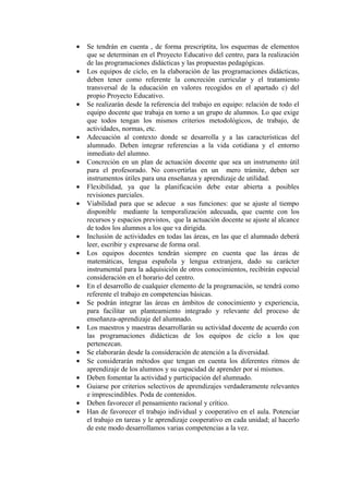 • Se tendrán en cuenta , de forma prescriptita, los esquemas de elementos
que se determinan en el Proyecto Educativo del centro, para la realización
de las programaciones didácticas y las propuestas pedagógicas.
• Los equipos de ciclo, en la elaboración de las programaciones didácticas,
deben tener como referente la concreción curricular y el tratamiento
transversal de la educación en valores recogidos en el apartado c) del
propio Proyecto Educativo.
• Se realizarán desde la referencia del trabajo en equipo: relación de todo el
equipo docente que trabaja en torno a un grupo de alumnos. Lo que exige
que todos tengan los mismos criterios metodológicos, de trabajo, de
actividades, normas, etc.
• Adecuación al contexto donde se desarrolla y a las características del
alumnado. Deben integrar referencias a la vida cotidiana y el entorno
inmediato del alumno.
• Concreción en un plan de actuación docente que sea un instrumento útil
para el profesorado. No convertirlas en un mero trámite, deben ser
instrumentos útiles para una enseñanza y aprendizaje de utilidad.
• Flexibilidad, ya que la planificación debe estar abierta a posibles
revisiones parciales.
• Viabilidad para que se adecue a sus funciones: que se ajuste al tiempo
disponible mediante la temporalización adecuada, que cuente con los
recursos y espacios previstos, que la actuación docente se ajuste al alcance
de todos los alumnos a los que va dirigida.
• Inclusión de actividades en todas las áreas, en las que el alumnado deberá
leer, escribir y expresarse de forma oral.
• Los equipos docentes tendrán siempre en cuenta que las áreas de
matemáticas, lengua española y lengua extranjera, dado su carácter
instrumental para la adquisición de otros conocimientos, recibirán especial
consideración en el horario del centro.
• En el desarrollo de cualquier elemento de la programación, se tendrá como
referente el trabajo en competencias básicas.
• Se podrán integrar las áreas en ámbitos de conocimiento y experiencia,
para facilitar un planteamiento integrado y relevante del proceso de
enseñanza-aprendizaje del alumnado.
• Los maestros y maestras desarrollarán su actividad docente de acuerdo con
las programaciones didácticas de los equipos de ciclo a los que
pertenezcan.
• Se elaborarán desde la consideración de atención a la diversidad.
• Se considerarán métodos que tengan en cuenta los diferentes ritmos de
aprendizaje de los alumnos y su capacidad de aprender por sí mismos.
• Deben fomentar la actividad y participación del alumnado.
• Guiarse por criterios selectivos de aprendizajes verdaderamente relevantes
e imprescindibles. Poda de contenidos.
• Deben favorecer el pensamiento racional y crítico.
• Han de favorecer el trabajo individual y cooperativo en el aula. Potenciar
el trabajo en tareas y le aprendizaje cooperativo en cada unidad; al hacerlo
de este modo desarrollamos varias competencias a la vez.
 