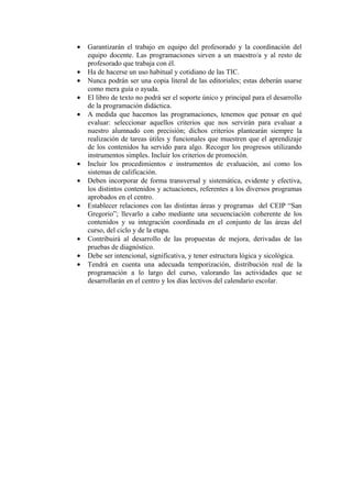 • Garantizarán el trabajo en equipo del profesorado y la coordinación del
equipo docente. Las programaciones sirven a un maestro/a y al resto de
profesorado que trabaja con él.
• Ha de hacerse un uso habitual y cotidiano de las TIC.
• Nunca podrán ser una copia literal de las editoriales; estas deberán usarse
como mera guía o ayuda.
• El libro de texto no podrá ser el soporte único y principal para el desarrollo
de la programación didáctica.
• A medida que hacemos las programaciones, tenemos que pensar en qué
evaluar: seleccionar aquellos criterios que nos servirán para evaluar a
nuestro alumnado con precisión; dichos criterios plantearán siempre la
realización de tareas útiles y funcionales que muestren que el aprendizaje
de los contenidos ha servido para algo. Recoger los progresos utilizando
instrumentos simples. Incluir los criterios de promoción.
• Incluir los procedimientos e instrumentos de evaluación, así como los
sistemas de calificación.
• Deben incorporar de forma transversal y sistemática, evidente y efectiva,
los distintos contenidos y actuaciones, referentes a los diversos programas
aprobados en el centro.
• Establecer relaciones con las distintas áreas y programas del CEIP “San
Gregorio”; llevarlo a cabo mediante una secuenciación coherente de los
contenidos y su integración coordinada en el conjunto de las áreas del
curso, del ciclo y de la etapa.
• Contribuirá al desarrollo de las propuestas de mejora, derivadas de las
pruebas de diagnóstico.
• Debe ser intencional, significativa, y tener estructura lógica y sicológica.
• Tendrá en cuenta una adecuada temporización, distribución real de la
programación a lo largo del curso, valorando las actividades que se
desarrollarán en el centro y los días lectivos del calendario escolar.
 