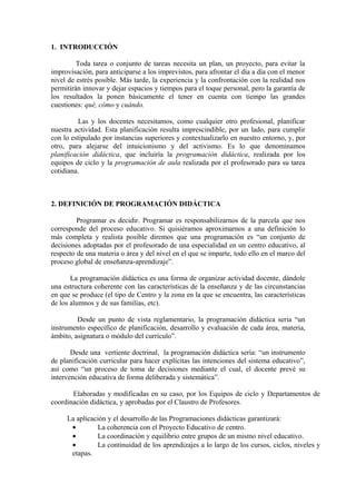 1. INTRODUCCIÓN
Toda tarea o conjunto de tareas necesita un plan, un proyecto, para evitar la
improvisación, para anticiparse a los imprevistos, para afrontar el día a día con el menor
nivel de estrés posible. Más tarde, la experiencia y la confrontación con la realidad nos
permitirán innovar y dejar espacios y tiempos para el toque personal, pero la garantía de
los resultados la ponen básicamente el tener en cuenta con tiempo las grandes
cuestiones: qué, cómo y cuándo.
Las y los docentes necesitamos, como cualquier otro profesional, planificar
nuestra actividad. Esta planificación resulta imprescindible, por un lado, para cumplir
con lo estipulado por instancias superiores y contextualizarlo en nuestro entorno, y, por
otro, para alejarse del intuicionismo y del activismo. Es lo que denominamos
planificación didáctica, que incluiría la programación didáctica, realizada por los
equipos de ciclo y la programación de aula realizada por el profesorado para su tarea
cotidiana.
2. DEFINICIÓN DE PROGRAMACIÓN DIDÁCTICA
Programar es decidir. Programar es responsabilizarnos de la parcela que nos
corresponde del proceso educativo. Si quisiéramos aproximarnos a una definición lo
más completa y realista posible diremos que una programación es “un conjunto de
decisiones adoptadas por el profesorado de una especialidad en un centro educativo, al
respecto de una materia o área y del nivel en el que se imparte, todo ello en el marco del
proceso global de enseñanza-aprendizaje”.
La programación didáctica es una forma de organizar actividad docente, dándole
una estructura coherente con las características de la enseñanza y de las circunstancias
en que se produce (el tipo de Centro y la zona en la que se encuentra, las características
de los alumnos y de sus familias, etc).
Desde un punto de vista reglamentario, la programación didáctica seria “un
instrumento específico de planificación, desarrollo y evaluación de cada área, materia,
ámbito, asignatura o módulo del currículo”.
Desde una vertiente doctrinal, la programación didáctica sería: “un instrumento
de planificación curricular para hacer explícitas las intenciones del sistema educativo”,
así como “un proceso de toma de decisiones mediante el cual, el docente prevé su
intervención educativa de forma deliberada y sistemática”.
Elaboradas y modificadas en su caso, por los Equipos de ciclo y Departamentos de
coordinación didáctica, y aprobadas por el Claustro de Profesores.
La aplicación y el desarrollo de las Programaciones didácticas garantizará:
• La coherencia con el Proyecto Educativo de centro.
• La coordinación y equilibrio entre grupos de un mismo nivel educativo.
• La continuidad de los aprendizajes a lo largo de los cursos, ciclos, niveles y
etapas.
 