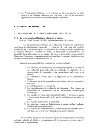 6. La Programación Didáctica es el referente de la programación de aula:
secuencia de unidades didácticas que concretan el proceso de enseñanza-
aprendizaje de acuerdo con la unidad temporal establecida.
5. REFERENCIAS NORMATIVAS
5.1. ELABORACIÓN DE LAS PROGRAMACIONES DIDÁCTICAS.
5.1.1. La programación didáctica en educación primaria.
(Artículo 27 del Decreto 328/2010, reglamento orgánico de centros).
Las programaciones didácticas en la educación primaria son instrumentos
específicos de planificación, desarrollo y evaluación de cada área del currículo
establecido por la normativa vigente. Se atendrán a los criterios generales recogidos en
el proyecto educativo y tendrán en cuenta las necesidades y características del
alumnado. Serán elaboradas por los equipos de ciclo, su aprobación corresponderá al
Claustro de Profesorado y se podrán actualizar o modificar, en su caso, tras los procesos
de autoevaluación a que se refiere el artículo 26.
Las programaciones didácticas en educación primaria incluirán:
1) Los objetivos, los contenidos y su distribución temporal y los criterios
de evaluación para cada ciclo, posibilitando la adaptación de la
secuenciación de contenidos a las características del centro y su
entorno.
2) La contribución de las áreas a la adquisición de las competencias
básicas.
3) La forma en que se incorporan los contenidos de carácter transversal al
currículo.
4) La metodología que se va a aplicar.
5) Los procedimientos de evaluación del alumnado y los criterios de
calificación, en consonancia con las orientaciones metodológicas
establecidas.
6) Las medidas previstas para estimular el interés y el hábito de la lectura
y la mejora de la expresión oral y escrita del alumnado, en todas las
áreas.
7) Las medidas de atención a la diversidad.
8) Los materiales y recursos didácticos que se vayan a utilizar, incluidos
los libros para uso del alumnado.
9) Las actividades complementarias y extraescolares relacionadas con el
currículo, que se proponen realizar por los equipos de ciclo.
En los centros específicos de educación especial las programaciones didácticas
incluirán, además, el diseño y la organización de los espacios necesarios para el
desarrollo de la programación.
 