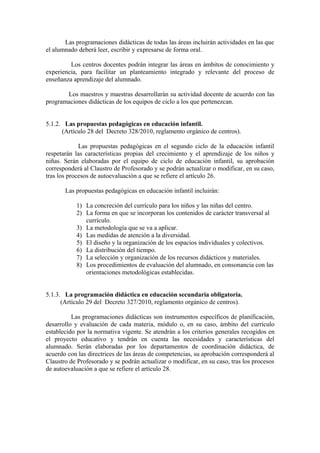 Las programaciones didácticas de todas las áreas incluirán actividades en las que
el alumnado deberá leer, escribir y expresarse de forma oral.
Los centros docentes podrán integrar las áreas en ámbitos de conocimiento y
experiencia, para facilitar un planteamiento integrado y relevante del proceso de
enseñanza aprendizaje del alumnado.
Los maestros y maestras desarrollarán su actividad docente de acuerdo con las
programaciones didácticas de los equipos de ciclo a los que pertenezcan.
5.1.2. Las propuestas pedagógicas en educación infantil.
(Artículo 28 del Decreto 328/2010, reglamento orgánico de centros).
Las propuestas pedagógicas en el segundo ciclo de la educación infantil
respetarán las características propias del crecimiento y el aprendizaje de los niños y
niñas. Serán elaboradas por el equipo de ciclo de educación infantil, su aprobación
corresponderá al Claustro de Profesorado y se podrán actualizar o modificar, en su caso,
tras los procesos de autoevaluación a que se refiere el artículo 26.
Las propuestas pedagógicas en educación infantil incluirán:
1) La concreción del currículo para los niños y las niñas del centro.
2) La forma en que se incorporan los contenidos de carácter transversal al
currículo.
3) La metodología que se va a aplicar.
4) Las medidas de atención a la diversidad.
5) El diseño y la organización de los espacios individuales y colectivos.
6) La distribución del tiempo.
7) La selección y organización de los recursos didácticos y materiales.
8) Los procedimientos de evaluación del alumnado, en consonancia con las
orientaciones metodológicas establecidas.
5.1.3. La programación didáctica en educación secundaria obligatoria.
(Artículo 29 del Decreto 327/2010, reglamento orgánico de centros).
Las programaciones didácticas son instrumentos específicos de planificación,
desarrollo y evaluación de cada materia, módulo o, en su caso, ámbito del currículo
establecido por la normativa vigente. Se atendrán a los criterios generales recogidos en
el proyecto educativo y tendrán en cuenta las necesidades y características del
alumnado. Serán elaboradas por los departamentos de coordinación didáctica, de
acuerdo con las directrices de las áreas de competencias, su aprobación corresponderá al
Claustro de Profesorado y se podrán actualizar o modificar, en su caso, tras los procesos
de autoevaluación a que se refiere el artículo 28.
 