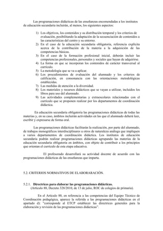 Las programaciones didácticas de las enseñanzas encomendadas a los institutos
de educación secundaria incluirán, al menos, los siguientes aspectos:
1) Los objetivos, los contenidos y su distribución temporal y los criterios de
evaluación, posibilitando la adaptación de la secuenciación de contenidos a
las características del centro y su entorno.
2) En el caso de la educación secundaria obligatoria, referencia explícita
acerca de la contribución de la materia a la adquisición de las
competencias básicas.
3) En el caso de la formación profesional inicial, deberán incluir las
competencias profesionales, personales y sociales que hayan de adquirirse.
4) La forma en que se incorporan los contenidos de carácter transversal al
currículo.
5) La metodología que se va a aplicar.
6) Los procedimientos de evaluación del alumnado y los criterios de
calificación, en consonancia con las orientaciones metodológicas
establecidas.
7) Las medidas de atención a la diversidad.
8) Los materiales y recursos didácticos que se vayan a utilizar, incluidos los
libros para uso del alumnado.
9) Las actividades complementarias y extraescolares relacionadas con el
currículo que se proponen realizar por los departamentos de coordinación
didáctica.
En educación secundaria obligatoria las programaciones didácticas de todas las
materias y, en su caso, ámbitos incluirán actividades en las que el alumnado deberá leer,
escribir y expresarse de forma oral.
Las programaciones didácticas facilitarán la realización, por parte del alumnado,
de trabajos monográficos interdisciplinares u otros de naturaleza análoga que impliquen
a varios departamentos de coordinación didáctica. Los institutos de educación
secundaria podrán realizar programaciones didácticas agrupando las materias de la
educación secundaria obligatoria en ámbitos, con objeto de contribuir a los principios
que orientan el currículo de esta etapa educativa.
El profesorado desarrollará su actividad docente de acuerdo con las
programaciones didácticas de las enseñanzas que imparta.
5.2. CRITERIOS NORMATIVOS DE ELABORARACIÓN.
5.2.1. Directrices para elaborar las programaciones didácticas.
(Artículo 88, Decreto 328/2010, de 13 de julio, ROC de colegios de primaria).
En el Artículo 88, en referencia a las competencias del Equipo Técnico de
Coordinación pedagógica, aparece la referida a las programaciones didácticas en el
apartado d): “corresponde al ETCP establecer las directrices generales para la
elaboración y revisión de las programaciones didácticas”.
 