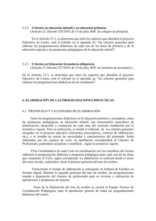 5.2.2. Criterios en educación infantil y en educación primaria.
(Artículo 21, Decreto 328/2010, de 13 de julio, ROC de colegios de primaria).
En el Artículo 21.3, se determina que entre los aspectos que abordará el proyecto
Educativo de Centro, está el referido en el apartado ñ): “los criterios generales para
elaborar las programaciones didácticas de cada una de las áreas de primaria y de la
educación especial y las propuestas pedagógicas de la educación infantil”.
5.2.3. Criterios en Educación Secundaria obligatoria.
(Artículo 23, Decreto 327/2010, de 13 de julio, ROC de institutos de secundaria ).
En el Artículo 23.3, se determina que entre los aspectos que abordará el proyecto
Educativo de Centro, está el referido en el apartado q): “los criterios generales para
elaborar las programaciones didácticas de las enseñanzas”.
6. ELABORACIÓN DE LAS PROGRAMACIONES DIDÁCTICAS.
6.1. PROTOCOLO Y CALENDARIO DE ELABORACIÓN.
Tanto las programaciones didácticas en la educación primaria y secundaria, como
las propuestas pedagógicas en educación infantil, son instrumentos específicos de
planificación, desarrollo y evaluación de cada área del currículo establecido por la
normativa vigente. Para su realización, se tendrá el referente de los criterios generales
recogidos en el proyecto educativo (elementos prescriptivos, criterios de elaboración,
etc,), y se tendrán en cuenta las necesidades y características del alumnado. Serán
elaboradas por los equipos de ciclo, su aprobación corresponderá al Claustro de
Profesorado, pudiéndose actualizar o modificar, según la normativa vigente.
El/la Coordinador/a de cada Ciclo en coordinación con los miembros del mismo
elaborará la programación didáctica o propuesta pedagógica para cada una de las áreas
que componen el Ciclo, según corresponda. La elaboración se realizará desde el inicio
del curso escolar, septiembre, hasta la primera quincena del mes de octubre.
Transcurrido el tiempo de elaboración se entregarán en Jefatura de Estudios en
formato digital. Durante la segunda quincena del mes de octubre, las programaciones
estarán a disposición del claustro de profesorado para su revisión y realización de
aportaciones y propuestas de mejoras.
Antes de la finalización del mes de octubre se reunirá el Equipo Técnico de
Coordinación Pedagógica, para la aprobación general de todas las programaciones
didácticas del centro.
 