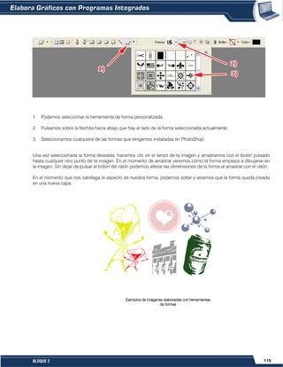 115BLOQUE 2
1. Podemos seleccionar la herramienta de forma personalizada.
2. Pulsamos sobre la flechita hacia abajo que hay al lado de la forma seleccionada actualmente.
3. Seleccionamos cualquiera de las formas que tengamos instaladas en PhotoShop.
Una vez seleccionada la forma deseada, hacemos clic en el lienzo de la imagen y arrastramos con el botón pulsado
hasta cualquier otro punto de la imagen. En el momento de arrastrar veremos cómo la forma empieza a dibujarse en
la imagen. Sin dejar de pulsar el botón del ratón podemos alterar las dimensiones de la forma al arrastrar con el ratón.
En el momento que nos satisfaga el aspecto de nuestra forma, podemos soltar y veremos que la forma queda creada
en una nueva capa.
Ejemplos de imágenes elaboradas con herramientas
de formas
 
